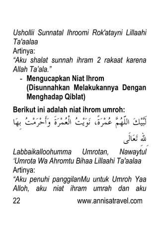22 www.annisatravel.com
Ushollii Sunnatal Ihroomi Rok'atayni Lillaahi
Ta'aalaa
Artinya:
“Aku shalat sunnah ihram 2 rakaat karena
Allah Ta‟ala.”
- Mengucapkan Niat Ihrom
(Disunnahkan Melakukannya Dengan
Menghadap Qiblat)
Berikut ini adalah niat ihrom umroh:
Labbaikalloohumma Umrotan, Nawaytul
„Umrota Wa Ahromtu Bihaa Lillaahi Ta'aalaa
Artinya:
“Aku penuhi panggilanMu untuk Umroh Yaa
Alloh, aku niat ihram umrah dan aku
 
