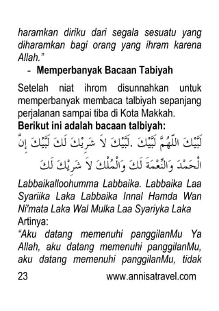 23 www.annisatravel.com
haramkan diriku dari segala sesuatu yang
diharamkan bagi orang yang ihram karena
Allah.”
- Memperbanyak Bacaan Tabiyah
Setelah niat ihrom disunnahkan untuk
memperbanyak membaca talbiyah sepanjang
perjalanan sampai tiba di Kota Makkah.
Berikut ini adalah bacaan talbiyah:
Labbaikalloohumma Labbaika. Labbaika Laa
Syariika Laka Labbaika Innal Hamda Wan
Ni'mata Laka Wal Mulka Laa Syariyka Laka
Artinya:
“Aku datang memenuhi panggilanMu Ya
Allah, aku datang memenuhi panggilanMu,
aku datang memenuhi panggilanMu, tidak
 
