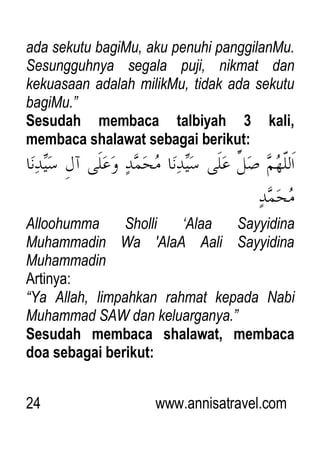 24 www.annisatravel.com
ada sekutu bagiMu, aku penuhi panggilanMu.
Sesungguhnya segala puji, nikmat dan
kekuasaan adalah milikMu, tidak ada sekutu
bagiMu.”
Sesudah membaca talbiyah 3 kali,
membaca shalawat sebagai berikut:
Alloohumma Sholli „Alaa Sayyidina
Muhammadin Wa 'AlaA Aali Sayyidina
Muhammadin
Artinya:
“Ya Allah, limpahkan rahmat kepada Nabi
Muhammad SAW dan keluarganya.”
Sesudah membaca shalawat, membaca
doa sebagai berikut:
 