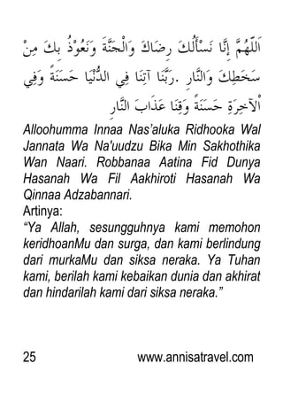 25 www.annisatravel.com
Alloohumma Innaa Nas‟aluka Ridhooka Wal
Jannata Wa Na'uudzu Bika Min Sakhothika
Wan Naari. Robbanaa Aatina Fid Dunya
Hasanah Wa Fil Aakhiroti Hasanah Wa
Qinnaa Adzabannari.
Artinya:
“Ya Allah, sesungguhnya kami memohon
keridhoanMu dan surga, dan kami berlindung
dari murkaMu dan siksa neraka. Ya Tuhan
kami, berilah kami kebaikan dunia dan akhirat
dan hindarilah kami dari siksa neraka.”
 