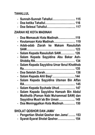 TAHALLUL
- Sunnah-Sunnah Tahallul……………………. 115
- Doa ketika Tahallul………………………..…. 116
- Doa Selesai Tahallul……………………...….. 117
ZIARAH KE KOTA MADINAH
- Doa Memasuki Kota Madinah……………….119
- Keutamaan Kota Madinah………………..…. 119
- Adab-adab Ziarah ke Makam Rasulullah
SAW………………………………………….…. 123
- Salam Kepada Rasulullah SAW…………… 126
- Salam Kepada Sayyidina Abu Bakar Ash-
Shiddiq RA……………………..……………… 134
- Salam Kepada Sayyidina Umar Ibnul Khotthob
Ra……………………………………………….. 135
- Doa Setelah Ziarah…………………………… 136
- Salam Kepada Ahli Baqi’………………….…144
- Salam Kepada Sayyidina Utsman Bin Affan
RA……………………………………………..… 145
- Salam Kepada Syuhada Uhud………..……. 147
- Salam Kepada Sayyidina Hamzah Bin Abdul
Muttholib (Paman Nabi Muhammad SAW) dan
Sayyidina Mush’ab Bin Umair……………... 149
- Doa Meninggalkan Kota Madinah…………. 150
SHOLAT QOSHOR DAN JAMA’
- Pengertian Sholat Qoshor dan Jama’…….. 153
- Syarat-Syarat Sholat Qoshor………………. 154
 