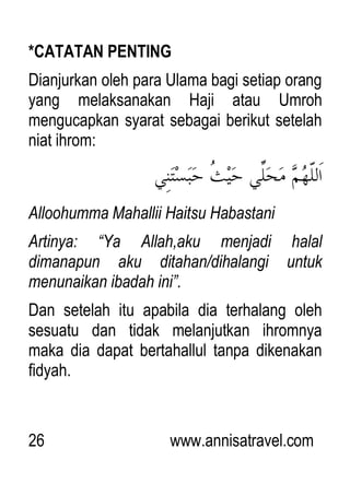 26 www.annisatravel.com
*CATATAN PENTING
Dianjurkan oleh para Ulama bagi setiap orang
yang melaksanakan Haji atau Umroh
mengucapkan syarat sebagai berikut setelah
niat ihrom:
Alloohumma Mahallii Haitsu Habastani
Artinya: “Ya Allah,aku menjadi halal
dimanapun aku ditahan/dihalangi untuk
menunaikan ibadah ini”.
Dan setelah itu apabila dia terhalang oleh
sesuatu dan tidak melanjutkan ihromnya
maka dia dapat bertahallul tanpa dikenakan
fidyah.
 