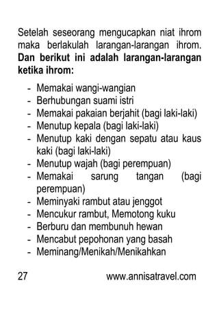 27 www.annisatravel.com
Setelah seseorang mengucapkan niat ihrom
maka berlakulah larangan-larangan ihrom.
Dan berikut ini adalah larangan-larangan
ketika ihrom:
- Memakai wangi-wangian
- Berhubungan suami istri
- Memakai pakaian berjahit (bagi laki-laki)
- Menutup kepala (bagi laki-laki)
- Menutup kaki dengan sepatu atau kaus
kaki (bagi laki-laki)
- Menutup wajah (bagi perempuan)
- Memakai sarung tangan (bagi
perempuan)
- Meminyaki rambut atau jenggot
- Mencukur rambut, Memotong kuku
- Berburu dan membunuh hewan
- Mencabut pepohonan yang basah
- Meminang/Menikah/Menikahkan
 