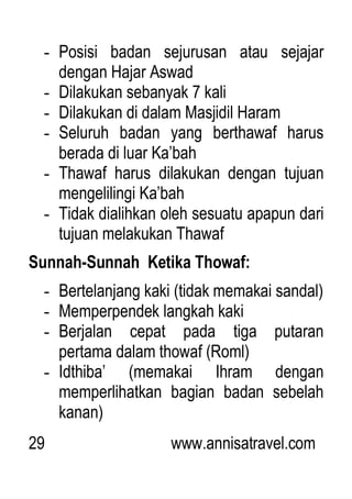 29 www.annisatravel.com
- Posisi badan sejurusan atau sejajar
dengan Hajar Aswad
- Dilakukan sebanyak 7 kali
- Dilakukan di dalam Masjidil Haram
- Seluruh badan yang berthawaf harus
berada di luar Ka‟bah
- Thawaf harus dilakukan dengan tujuan
mengelilingi Ka‟bah
- Tidak dialihkan oleh sesuatu apapun dari
tujuan melakukan Thawaf
Sunnah-Sunnah Ketika Thowaf:
- Bertelanjang kaki (tidak memakai sandal)
- Memperpendek langkah kaki
- Berjalan cepat pada tiga putaran
pertama dalam thowaf (Roml)
- Idthiba‟ (memakai Ihram dengan
memperlihatkan bagian badan sebelah
kanan)
 