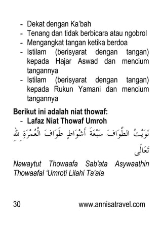 30 www.annisatravel.com
- Dekat dengan Ka‟bah
- Tenang dan tidak berbicara atau ngobrol
- Mengangkat tangan ketika berdoa
- Istilam (berisyarat dengan tangan)
kepada Hajar Aswad dan mencium
tangannya
- Istilam (berisyarat dengan tangan)
kepada Rukun Yamani dan mencium
tangannya
Berikut ini adalah niat thowaf:
- Lafaz Niat Thowaf Umroh
Nawaytut Thowaafa Sab'ata Asywaathin
Thowaafal „Umroti Lilahi Ta'ala
 