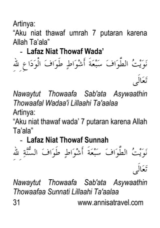 31 www.annisatravel.com
Artinya:
“Aku niat thawaf umrah 7 putaran karena
Allah Ta‟ala”
- Lafaz Niat Thowaf Wada’
Nawaytut Thowaafa Sab'ata Asywaathin
Thowaafal Wadaa'i Lillaahi Ta'aalaa
Artinya:
“Aku niat thawaf wada‟ 7 putaran karena Allah
Ta‟ala”
- Lafaz Niat Thowaf Sunnah
Nawaytut Thowaafa Sab'ata Asywaathin
Thowaafaa Sunnati Lillaahi Ta'aalaa
 