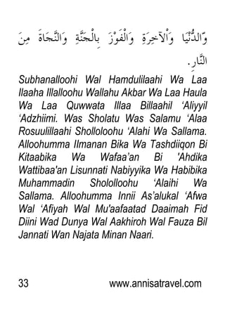 33 www.annisatravel.com
Subhanalloohi Wal Hamdulilaahi Wa Laa
Ilaaha Illalloohu Wallahu Akbar Wa Laa Haula
Wa Laa Quwwata Illaa Billaahil „Aliyyil
„Adzhiimi. Was Sholatu Was Salamu „Alaa
Rosuulillaahi Sholloloohu „Alahi Wa Sallama.
Alloohumma IImanan Bika Wa Tashdiiqon Bi
Kitaabika Wa Wafaa‟an Bi 'Ahdika
Wattibaa'an Lisunnati Nabiyyika Wa Habibika
Muhammadin Shololloohu „Alaihi Wa
Sallama. Alloohumma Innii As‟alukal „Afwa
Wal „Afiyah Wal Mu'aafaatad Daaimah Fid
Diini Wad Dunya Wal Aakhiroh Wal Fauza Bil
Jannati Wan Najata Minan Naari.
 