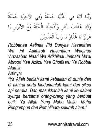35 www.annisatravel.com
Robbanaa Aatinaa Fid Dunyaa Hasanatan
Wa Fil Aakhiroti Hasanatan Waqinaa
„Adzaaban Naari Wa Adkhilnal Jannata Ma'al
Abroori Yaa Aziizu Yaa Ghoffaaru Ya Robbal
Alamiin.
Artinya:
“Ya Allah berilah kami kebaikan di dunia dan
di akhirat serta hindarkanlah kami dari siksa
api neraka. Dan masukkanlah kami ke dalam
syurga bersama orang-orang yang berbuat
baik, Ya Allah Yang Maha Mulia, Maha
Pengampun dan Pemelihara seluruh alam.”
 