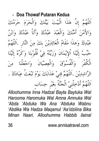 36 www.annisatravel.com
- Doa Thowaf Putaran Kedua
Alloohumma Inna Hadzal Bayta Baytuka Wal
Harooma Haromuka Wal Amna Amnuka Wal
„Abda „Abduka Wa Ana „Abduka Wabnu
„Abdika Wa Hadza Maqamul „Aa‟idziiina Bika
Minan Naari. Alloohumma Habbib ilainal
 