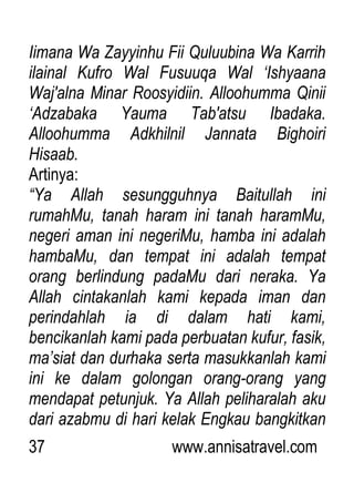 37 www.annisatravel.com
Iimana Wa Zayyinhu Fii Quluubina Wa Karrih
ilainal Kufro Wal Fusuuqa Wal „Ishyaana
Waj'alna Minar Roosyidiin. Alloohumma Qinii
„Adzabaka Yauma Tab'atsu Ibadaka.
Alloohumma Adkhilnil Jannata Bighoiri
Hisaab.
Artinya:
“Ya Allah sesungguhnya Baitullah ini
rumahMu, tanah haram ini tanah haramMu,
negeri aman ini negeriMu, hamba ini adalah
hambaMu, dan tempat ini adalah tempat
orang berlindung padaMu dari neraka. Ya
Allah cintakanlah kami kepada iman dan
perindahlah ia di dalam hati kami,
bencikanlah kami pada perbuatan kufur, fasik,
ma‟siat dan durhaka serta masukkanlah kami
ini ke dalam golongan orang-orang yang
mendapat petunjuk. Ya Allah peliharalah aku
dari azabmu di hari kelak Engkau bangkitkan
 