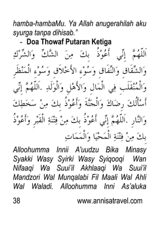 38 www.annisatravel.com
hamba-hambaMu. Ya Allah anugerahilah aku
syurga tanpa dihisab.”
- Doa Thowaf Putaran Ketiga
Alloohumma Innii A'uudzu Bika Minasy
Syakki Wasy Syirki Wasy Syiqooqi Wan
Nifaaqi Wa Suui‟il Akhlaaqi Wa Suui‟il
Mandzori Wal Munqalabi Fil Maali Wal Ahli
Wal Waladi. Alloohumma Inni As‟aluka
 