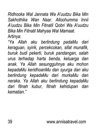 39 www.annisatravel.com
Ridhooka Wal Jannata Wa A'uudzu Bika Min
Sakhothika Wan Naar. Alloohumma Innii
A'uudzu Bika Min Fitnatil Qobri Wa A'uudzu
Bika Min Fitnatil Mahyaa Wal Mamaat.
Artinya:
“Ya Allah aku berlindung padaMu dari
keraguan, syirik, percekcokan, sifat munafik,
buruk budi pekerti, buruk pandangan, salah
urus terhadap harta benda, keluarga dan
anak. Ya Allah sesungguhnya aku mohon
kepadaMu keridhoanMu dan syurga dan aku
berlindung kepadaMu dari murkaMu dan
neraka. Ya Allah aku berlindung kepadaMu
dari fitnah kubur, fitnah kehidupan dan
kematian.”
 