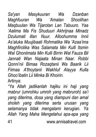 41 www.annisatravel.com
Sa'yan Masykuuran Wa Dzanban
Maghfuuran Wa „Amalan Shoolihan
Maqbuulan Wa Tijarotan Lan Tabuuro. Yaa
„Aalima Ma Fis Shuduuri Akhrijnaa Minadz
Dzulumati illan Nuur. Alloohumma Innii
As‟aluka Muujibaati Rohmatika Wa 'Azaa‟ima
Maghfirotika Was Salamata Min Kulli Itsmin
Wal Ghoniimata Min Kulli Birrin Wal Fauza Bil
Jannati Wan Najaata Minan Naar. Robbi
Qonni‟nii Bimaa Rozaqtanii Wa Baarik Lii
Fiimaa A'thoytanii Wakhluf Alayya Kulla
Ghoo‟ibatin Lii Minka Bi Khoirin.
Artinya:
“Ya Allah jadikanlah hajiku ini haji yang
mabrur (umrohku umroh yang mabruroh) sa‟i
yang diterima, dosa yang diampuni dan amal
sholeh yang diterima serta urusan yang
selamanya tidak mengalami kerugian. Ya
Allah Yang Maha Mengetahui apa-apa yang
 