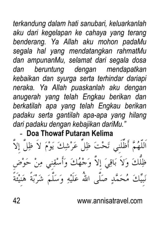 42 www.annisatravel.com
terkandung dalam hati sanubari, keluarkanlah
aku dari kegelapan ke cahaya yang terang
benderang. Ya Allah aku mohon padaMu
segala hal yang mendatangkan rahmatMu
dan ampunanMu, selamat dari segala dosa
dan beruntung dengan mendapatkan
kebaikan dan syurga serta terhindar dariapi
neraka. Ya Allah puaskanlah aku dengan
anugerah yang telah Engkau berikan dan
berkatilah apa yang telah Engkau berikan
padaku serta gantilah apa-apa yang hilang
dari padaku dengan kebajikan dariMu.”
- Doa Thowaf Putaran Kelima
 