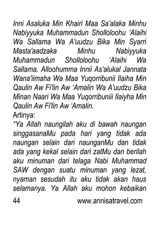 44 www.annisatravel.com
Inni Asaluka Min Khairi Maa Sa‟alaka Minhu
Nabiyyuka Muhammadun Sholloloohu „Alaihi
Wa Sallama Wa A'uudzu Bika Min Syarri
Masta'aadzaka Minhu Nabiyyuka
Muhammadun Sholloloohu „Alaihi Wa
Sallama. Alloohumma Innii As‟alukal Jannata
Wana'iimaha Wa Maa Yuqorribunii Ilaiha Min
Qaulin Aw Fi'lin Aw „Amalin Wa A'uudzu Bika
Minan Naari Wa Maa Yuqorribuniii Ilaiyha Min
Qaulin Aw Fi'lin Aw „Amalin.
Artinya:
“Ya Allah naungilah aku di bawah naungan
singgasanaMu pada hari yang tidak ada
naungan selain dari naunganMu dan tidak
ada yang kekal selain dari zatMu dan berilah
aku minuman dari telaga Nabi Muhammad
SAW dengan suatu minuman yang lezat,
nyaman sesudah itu aku tidak akan haus
selamanya. Ya Allah aku mohon kebaikan
 