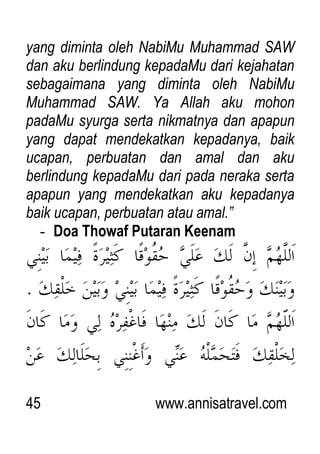 45 www.annisatravel.com
yang diminta oleh NabiMu Muhammad SAW
dan aku berlindung kepadaMu dari kejahatan
sebagaimana yang diminta oleh NabiMu
Muhammad SAW. Ya Allah aku mohon
padaMu syurga serta nikmatnya dan apapun
yang dapat mendekatkan kepadanya, baik
ucapan, perbuatan dan amal dan aku
berlindung kepadaMu dari pada neraka serta
apapun yang mendekatkan aku kepadanya
baik ucapan, perbuatan atau amal.”
- Doa Thowaf Putaran Keenam
 
