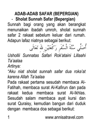 1 www.annisatravel.com
ADAB-ADAB SAFAR (BEPERGIAN)
- Sholat Sunnah Safar (Bepergian)
Sunnah bagi orang yang akan berangkat
menunaikan ibadah umroh, sholat sunnah
safar 2 rakaat sebelum keluar dari rumah.
Adapun lafaz niatnya sebagai berikut:
Ushollii Sunnatas Safari Rok‟ataini Lillaahi
Ta‟aalaa
Artinya:
“Aku niat sholat sunnah safar dua roka‟at
karena Allah Ta‟aalaa
Pada rakaat pertama sesudah membaca Al-
Fatihah, membaca surat Al-Kafirun dan pada
rakaat kedua membaca surat Al-Ikhlas.
Sesudah salam membaca ayat kursi dan
surat Quraisy, kemudian bangun dari duduk
dengan membaca doa sebagai berikut:
 