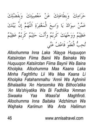 46 www.annisatravel.com
Alloohumma Inna Laka „Alayya Huquuqon
Katsiirotan Fiima Bainii Wa Bainaka Wa
Huquuqon Katsiirotan Fiima Baynii Wa Baina
Kholqika. Alloohumma Maa Kaana Laka
Minha Faghfirhu Lii Wa Maa Kaana Li
Kholqika Fatahammalhu „Annii Wa Aghninii
Bihalaalika „An Haroomika Wa Bithoo'atika
„An Ma'shiyatika Wa Bi Fadhlika „Amman
Siwaaka Yaa Waasi'al Maghfiroti.
Alloohumma Inna Baitaka „Adzhiimun Wa
Wajhaka Kariimun Wa Anta Haliimun
 