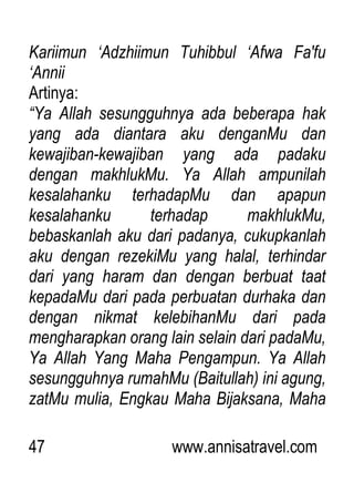 47 www.annisatravel.com
Kariimun „Adzhiimun Tuhibbul „Afwa Fa'fu
„Annii
Artinya:
“Ya Allah sesungguhnya ada beberapa hak
yang ada diantara aku denganMu dan
kewajiban-kewajiban yang ada padaku
dengan makhlukMu. Ya Allah ampunilah
kesalahanku terhadapMu dan apapun
kesalahanku terhadap makhlukMu,
bebaskanlah aku dari padanya, cukupkanlah
aku dengan rezekiMu yang halal, terhindar
dari yang haram dan dengan berbuat taat
kepadaMu dari pada perbuatan durhaka dan
dengan nikmat kelebihanMu dari pada
mengharapkan orang lain selain dari padaMu,
Ya Allah Yang Maha Pengampun. Ya Allah
sesungguhnya rumahMu (Baitullah) ini agung,
zatMu mulia, Engkau Maha Bijaksana, Maha
 