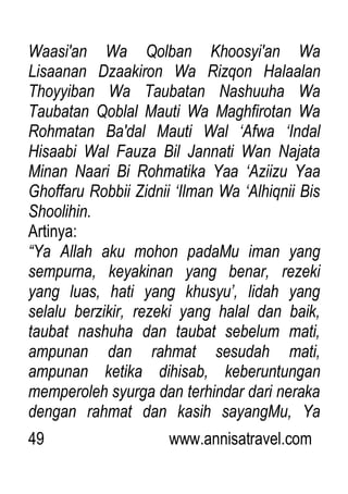 49 www.annisatravel.com
Waasi'an Wa Qolban Khoosyi'an Wa
Lisaanan Dzaakiron Wa Rizqon Halaalan
Thoyyiban Wa Taubatan Nashuuha Wa
Taubatan Qoblal Mauti Wa Maghfirotan Wa
Rohmatan Ba'dal Mauti Wal „Afwa „Indal
Hisaabi Wal Fauza Bil Jannati Wan Najata
Minan Naari Bi Rohmatika Yaa „Aziizu Yaa
Ghoffaru Robbii Zidnii „Ilman Wa „Alhiqnii Bis
Shoolihin.
Artinya:
“Ya Allah aku mohon padaMu iman yang
sempurna, keyakinan yang benar, rezeki
yang luas, hati yang khusyu‟, lidah yang
selalu berzikir, rezeki yang halal dan baik,
taubat nashuha dan taubat sebelum mati,
ampunan dan rahmat sesudah mati,
ampunan ketika dihisab, keberuntungan
memperoleh syurga dan terhindar dari neraka
dengan rahmat dan kasih sayangMu, Ya
 