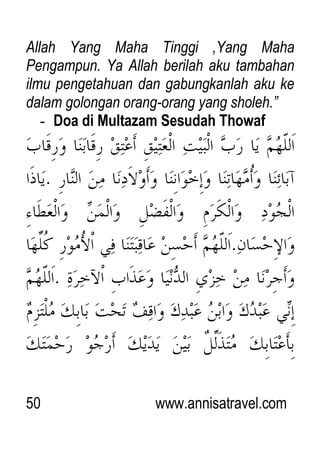 50 www.annisatravel.com
Allah Yang Maha Tinggi ,Yang Maha
Pengampun. Ya Allah berilah aku tambahan
ilmu pengetahuan dan gabungkanlah aku ke
dalam golongan orang-orang yang sholeh.”
- Doa di Multazam Sesudah Thowaf
 