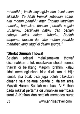 53 www.annisatravel.com
rahmatMu, kasih sayangMu dan takut akan
siksaMu. Ya Allah Pemilik kebaikan abadi,
aku mohon padaMu agar Engkau tinggikan
namaku, hapuskan dosaku, perbaiki segala
urusanku, bersihkan hatiku dan berilah
cahaya kelak dalam kuburku. Berilah
ampunan dosaku dan aku mohon padaMu
martabat yang tinggi di dalam syurga.”
*Sholat Sunnah Thowaf
Setelah selesai melaksanakan thowaf
disunnahkan untuk melakukan sholat sunnat
thawaf di belakang Maqom Ibrahim, kalau
tidak memungkinkan, bisa dilakukan di Hijir
Ismail, jika tidak bisa juga boleh dilakukan
dimana saja selama berada di dalam area
Masjidil Haram. Setelah membaca Al-Fatihah
pada roka‟at pertama disunnahkan membaca
surat Al-Kafirun dan setelah membaca surat
 