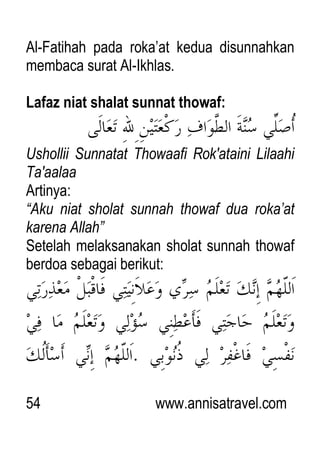 54 www.annisatravel.com
Al-Fatihah pada roka‟at kedua disunnahkan
membaca surat Al-Ikhlas.
Lafaz niat shalat sunnat thowaf:
Ushollii Sunnatat Thowaafi Rok'ataini Lilaahi
Ta'aalaa
Artinya:
“Aku niat sholat sunnah thowaf dua roka‟at
karena Allah”
Setelah melaksanakan sholat sunnah thowaf
berdoa sebagai berikut:
 