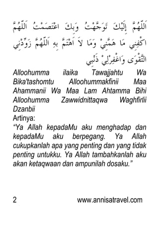 2 www.annisatravel.com
Alloohumma ilaika Tawajjahtu Wa
Bika'tashomtu Alloohummakfinii Maa
Ahammanii Wa Maa Lam Ahtamma Bihi
Alloohumma Zawwidnittaqwa Waghfirlii
Dzanbii
Artinya:
“Ya Allah kepadaMu aku menghadap dan
kepadaMu aku berpegang. Ya Allah
cukupkanlah apa yang penting dan yang tidak
penting untukku. Ya Allah tambahkanlah aku
akan ketaqwaan dan ampunilah dosaku.”
 