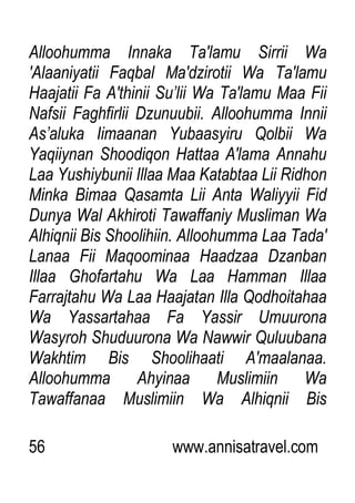 56 www.annisatravel.com
Alloohumma Innaka Ta'lamu Sirrii Wa
'Alaaniyatii Faqbal Ma'dzirotii Wa Ta'lamu
Haajatii Fa A'thinii Su‟lii Wa Ta'lamu Maa Fii
Nafsii Faghfirlii Dzunuubii. Alloohumma Innii
As‟aluka Iimaanan Yubaasyiru Qolbii Wa
Yaqiiynan Shoodiqon Hattaa A'lama Annahu
Laa Yushiybunii Illaa Maa Katabtaa Lii Ridhon
Minka Bimaa Qasamta Lii Anta Waliyyii Fid
Dunya Wal Akhiroti Tawaffaniy Musliman Wa
Alhiqnii Bis Shoolihiin. Alloohumma Laa Tada'
Lanaa Fii Maqoominaa Haadzaa Dzanban
Illaa Ghofartahu Wa Laa Hamman Illaa
Farrajtahu Wa Laa Haajatan Illa Qodhoitahaa
Wa Yassartahaa Fa Yassir Umuurona
Wasyroh Shuduurona Wa Nawwir Quluubana
Wakhtim Bis Shoolihaati A'maalanaa.
Alloohumma Ahyinaa Muslimiin Wa
Tawaffanaa Muslimiin Wa Alhiqnii Bis
 