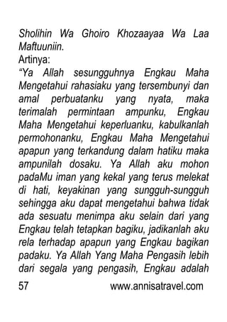 57 www.annisatravel.com
Sholihin Wa Ghoiro Khozaayaa Wa Laa
Maftuuniin.
Artinya:
“Ya Allah sesungguhnya Engkau Maha
Mengetahui rahasiaku yang tersembunyi dan
amal perbuatanku yang nyata, maka
terimalah permintaan ampunku, Engkau
Maha Mengetahui keperluanku, kabulkanlah
permohonanku, Engkau Maha Mengetahui
apapun yang terkandung dalam hatiku maka
ampunilah dosaku. Ya Allah aku mohon
padaMu iman yang kekal yang terus melekat
di hati, keyakinan yang sungguh-sungguh
sehingga aku dapat mengetahui bahwa tidak
ada sesuatu menimpa aku selain dari yang
Engkau telah tetapkan bagiku, jadikanlah aku
rela terhadap apapun yang Engkau bagikan
padaku. Ya Allah Yang Maha Pengasih lebih
dari segala yang pengasih, Engkau adalah
 