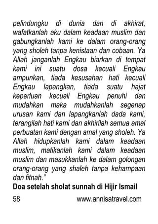58 www.annisatravel.com
pelindungku di dunia dan di akhirat,
wafatkanlah aku dalam keadaan muslim dan
gabungkanlah kami ke dalam orang-orang
yang sholeh tanpa kenistaan dan cobaan. Ya
Allah janganlah Engkau biarkan di tempat
kami ini suatu dosa kecuali Engkau
ampunkan, tiada kesusahan hati kecuali
Engkau lapangkan, tiada suatu hajat
keperluan kecuali Engkau penuhi dan
mudahkan maka mudahkanlah segenap
urusan kami dan lapangkanlah dada kami,
terangilah hati kami dan akhirilah semua amal
perbuatan kami dengan amal yang sholeh. Ya
Allah hidupkanlah kami dalam keadaan
muslim, matikanlah kami dalam keadaan
muslim dan masukkanlah ke dalam golongan
orang-orang yang shaleh tanpa kehampaan
dan fitnah.”
Doa setelah sholat sunnah di Hijir Ismail
 