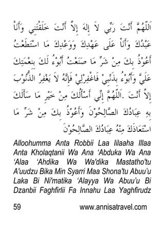 59 www.annisatravel.com
Alloohumma Anta Robbii Laa Iilaaha Illaa
Anta Kholaqtanii Wa Ana „Abduka Wa Ana
„Alaa „Ahdika Wa Wa'dika Mastatho'tu
A'uudzu Bika Min Syarri Maa Shona'tu Abuu‟u
Laka Bi Ni'matika „Alayya Wa Abuu‟u Bi
Dzanbii Faghfirlii Fa Innahu Laa Yaghfirudz
 