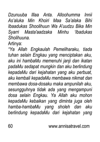 60 www.annisatravel.com
Dzunuuba Illaa Anta. Alloohumma Innii
As‟aluka Min Khoiri Maa Sa‟alaka Bihi
Ibaadukas Shoolihuun Wa A'uudzu Bika Min
Syarri Masta'aadzaka Minhu „Ibadukas
Sholihuuna.
Artinya:
“Ya Allah Engkaulah Pemeliharaku, tiada
tuhan selain Engkau yang menciptakan aku,
aku ini hambaMu memenuhi janji dan ikatan
padaMu sedapat mungkin dan aku berlindung
kepadaMu dari kejahatan yang aku perbuat,
aku kembali kepadaMu membawa nikmat dan
membawa dosa-dosaku maka ampunilah aku,
sesungguhnya tidak ada yang mengampuni
dosa selain Engkau. Ya Allah aku mohon
kepadaMu kebaikan yang diminta juga oleh
hamba-hambaMu yang sholeh dan aku
berlindung kepadaMu dari kejahatan yang
 