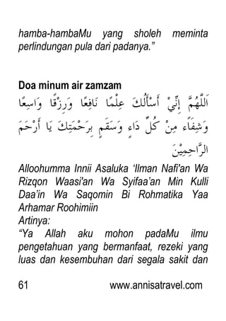 61 www.annisatravel.com
hamba-hambaMu yang sholeh meminta
perlindungan pula dari padanya.”
Doa minum air zamzam
Alloohumma Innii Asaluka „Ilman Nafi'an Wa
Rizqon Waasi'an Wa Syifaa‟an Min Kulli
Daa‟in Wa Saqomin Bi Rohmatika Yaa
Arhamar Roohimiin
Artinya:
“Ya Allah aku mohon padaMu ilmu
pengetahuan yang bermanfaat, rezeki yang
luas dan kesembuhan dari segala sakit dan
 