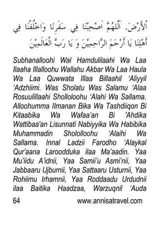 64 www.annisatravel.com
Subhanalloohi Wal Hamdulilaahi Wa Laa
Ilaaha Illalloohu Wallahu Akbar Wa Laa Haula
Wa Laa Quwwata Illaa Billaahil „Aliyyil
„Adzhiimi. Was Sholatu Was Salamu „Alaa
Rosuulillaahi Sholloloohu „Alahi Wa Sallama.
Alloohumma IImanan Bika Wa Tashdiiqon Bi
Kitaabika Wa Wafaa‟an Bi 'Ahdika
Wattibaa'an Lisunnati Nabiyyika Wa Habibika
Muhammadin Shololloohu „Alaihi Wa
Sallama. Innal Ladzii Farodho „Alaykal
Qur‟aana Laroodduka ilaa Ma‟aadin. Yaa
Mu‟iidu A‟idnii, Yaa Samii‟u Asmi‟nii, Yaa
Jabbaaru Ujburnii, Yaa Sattaaru Usturnii, Yaa
Rohiimu Irhamnii, Yaa Roddaadu Urdudnii
ilaa Baitika Haadzaa, Warzuqnil „Auda
 