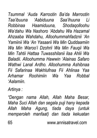 65 www.annisatravel.com
Tsummal „Auda Karrootin Ba‟da Marrootin
Taa‟ibuuna „Aabiduuna Saa‟ihuuna Li
Robbinaa Haamiduuna, Shodaqolloohu
Wa‟dahu Wa Nashoro „Abdahu Wa Hazamal
Ahzaaba Wahdahu, Alloohummahfadznii „An
Yamiinii Wa „An Yasaarii Wa Min Quddaamiin
Wa Min Waroo‟i Dzohrii Wa Min Fauqii Wa
Min Tahtii Hattaa Tuwasshilanii ilaa Ahlii Wa
Baladii. Alloohumma Hawwin „Alainas Safaro
Wathwi Lanal Ardho. Alloohumma Ashibnaa
Fii Safarinaa Wakhlufnaa Fii Ahlinaa Yaa
Arhamar Roohimiin Wa Yaa Robbal
„Aalamiin.
Artinya :
“Dengan nama Allah, Allah Maha Besar,
Maha Suci Allah dan segala puji hany kepada
Allah Maha Agung, tiada daya (untuk
memperoleh manfaat) dan tiada kekuatan
 