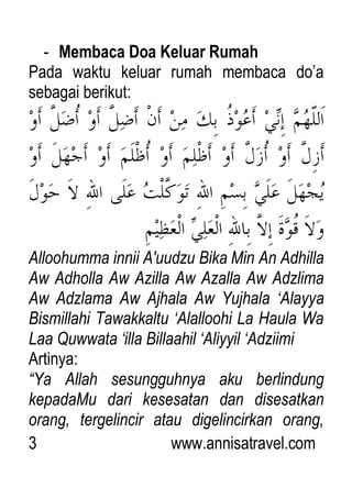 3 www.annisatravel.com
- Membaca Doa Keluar Rumah
Pada waktu keluar rumah membaca do‟a
sebagai berikut:
Alloohumma innii A'uudzu Bika Min An Adhilla
Aw Adholla Aw Azilla Aw Azalla Aw Adzlima
Aw Adzlama Aw Ajhala Aw Yujhala „Alayya
Bismillahi Tawakkaltu „Alalloohi La Haula Wa
Laa Quwwata „illa Billaahil „Aliyyil „Adziimi
Artinya:
“Ya Allah sesungguhnya aku berlindung
kepadaMu dari kesesatan dan disesatkan
orang, tergelincir atau digelincirkan orang,
 