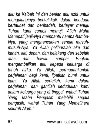 67 www.annisatravel.com
aku ke Ka‟bah ini dan berilah aku rizki untuk
mengulanginya berkali-kali, dalam keadaan
bertaubat dan beribadah, berlayar menuju
Tuhan kami sambil memuji, Allah Maha
Menepati janji-Nya membantu hamba-hamba-
Nya, yang menghancurkan sendiri musuh-
musuh-Nya. Ya Allah peliharalah aku dari
kanan, kiri, depan, dan belakang dari sebelah
atas dan bawah sampai Engkau
mengembalikan aku kepada keluarga di
tanah airku. Ya Allah, permudahkanlah
perjalanan bagi kami, lipatkan bumi untuk
kami. Ya Allah sertailah, kami dalam
perjalanan, dan gantilah kedudukan kami
dalam keluarga yang di tinggal, wahai Tuhan
Yang Maha Pengasih melebihi segala
pengasih, wahai Tuhan Yang Memelihara
seluruh Alam.”
 