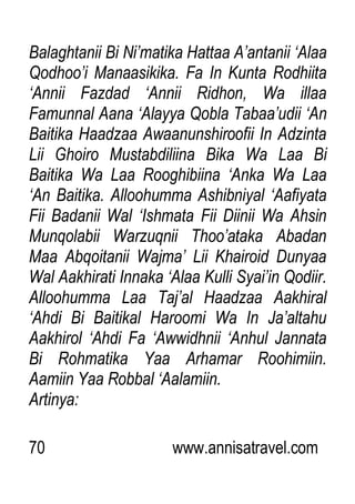70 www.annisatravel.com
Balaghtanii Bi Ni‟matika Hattaa A‟antanii „Alaa
Qodhoo‟i Manaasikika. Fa In Kunta Rodhiita
„Annii Fazdad „Annii Ridhon, Wa illaa
Famunnal Aana „Alayya Qobla Tabaa‟udii „An
Baitika Haadzaa Awaanunshiroofii In Adzinta
Lii Ghoiro Mustabdiliina Bika Wa Laa Bi
Baitika Wa Laa Rooghibiina „Anka Wa Laa
„An Baitika. Alloohumma Ashibniyal „Aafiyata
Fii Badanii Wal „Ishmata Fii Diinii Wa Ahsin
Munqolabii Warzuqnii Thoo‟ataka Abadan
Maa Abqoitanii Wajma‟ Lii Khairoid Dunyaa
Wal Aakhirati Innaka „Alaa Kulli Syai‟in Qodiir.
Alloohumma Laa Taj‟al Haadzaa Aakhiral
„Ahdi Bi Baitikal Haroomi Wa In Ja‟altahu
Aakhirol „Ahdi Fa „Awwidhnii „Anhul Jannata
Bi Rohmatika Yaa Arhamar Roohimiin.
Aamiin Yaa Robbal „Aalamiin.
Artinya:
 
