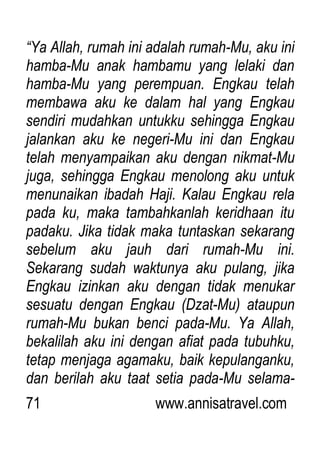 71 www.annisatravel.com
“Ya Allah, rumah ini adalah rumah-Mu, aku ini
hamba-Mu anak hambamu yang lelaki dan
hamba-Mu yang perempuan. Engkau telah
membawa aku ke dalam hal yang Engkau
sendiri mudahkan untukku sehingga Engkau
jalankan aku ke negeri-Mu ini dan Engkau
telah menyampaikan aku dengan nikmat-Mu
juga, sehingga Engkau menolong aku untuk
menunaikan ibadah Haji. Kalau Engkau rela
pada ku, maka tambahkanlah keridhaan itu
padaku. Jika tidak maka tuntaskan sekarang
sebelum aku jauh dari rumah-Mu ini.
Sekarang sudah waktunya aku pulang, jika
Engkau izinkan aku dengan tidak menukar
sesuatu dengan Engkau (Dzat-Mu) ataupun
rumah-Mu bukan benci pada-Mu. Ya Allah,
bekalilah aku ini dengan afiat pada tubuhku,
tetap menjaga agamaku, baik kepulanganku,
dan berilah aku taat setia pada-Mu selama-
 