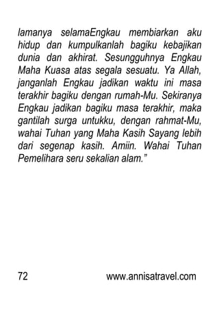 72 www.annisatravel.com
lamanya selamaEngkau membiarkan aku
hidup dan kumpulkanlah bagiku kebajikan
dunia dan akhirat. Sesungguhnya Engkau
Maha Kuasa atas segala sesuatu. Ya Allah,
janganlah Engkau jadikan waktu ini masa
terakhir bagiku dengan rumah-Mu. Sekiranya
Engkau jadikan bagiku masa terakhir, maka
gantilah surga untukku, dengan rahmat-Mu,
wahai Tuhan yang Maha Kasih Sayang lebih
dari segenap kasih. Amiin. Wahai Tuhan
Pemelihara seru sekalian alam.”
 