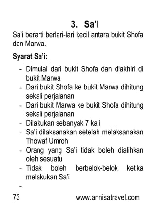 73 www.annisatravel.com
3. Sa’i
Sa‟i berarti berlari-lari kecil antara bukit Shofa
dan Marwa.
Syarat Sa’i:
- Dimulai dari bukit Shofa dan diakhiri di
bukit Marwa
- Dari bukit Shofa ke bukit Marwa dihitung
sekali perjalanan
- Dari bukit Marwa ke bukit Shofa dihitung
sekali perjalanan
- Dilakukan sebanyak 7 kali
- Sa‟i dilaksanakan setelah melaksanakan
Thowaf Umroh
- Orang yang Sa‟i tidak boleh dialihkan
oleh sesuatu
- Tidak boleh berbelok-belok ketika
melakukan Sa‟i
-
 