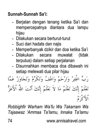 74 www.annisatravel.com
Sunnah-Sunnah Sa’i:
- Berjalan dengan tenang ketika Sa‟i dan
mempercepatnya diantara dua lampu
hijau
- Dilakukan secara berturut-turut
- Suci dari hadats dan najis
- Memperbanyak dzikir dan doa ketika Sa‟i
- Dilakukan secara muwalat (tidak
terputus) dalam setiap perjalanan
- Disunnahkan membaca doa dibawah ini
setiap melewati dua pilar hijau
Robbighfir Warham Wa‟fu Wa Takarram Wa
Tajaawaz „Ammaa Ta‟lamu, Innaka Ta‟lamu
 