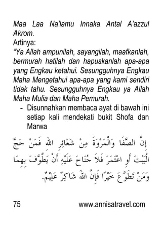 75 www.annisatravel.com
Maa Laa Na‟lamu Innaka Antal A‟azzul
Akrom.
Artinya:
“Ya Allah ampunilah, sayangilah, maafkanlah,
bermurah hatilah dan hapuskanlah apa-apa
yang Engkau ketahui. Sesungguhnya Engkau
Maha Mengetahui apa-apa yang kami sendiri
tidak tahu. Sesungguhnya Engkau ya Allah
Maha Mulia dan Maha Pemurah.
- Disunnahkan membaca ayat di bawah ini
setiap kali mendekati bukit Shofa dan
Marwa
 