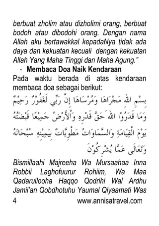 4 www.annisatravel.com
berbuat zholim atau dizholimi orang, berbuat
bodoh atau dibodohi orang. Dengan nama
Allah aku bertawakkal kepadaNya tidak ada
daya dan kekuatan kecuali dengan kekuatan
Allah Yang Maha Tinggi dan Maha Agung.”
- Membaca Doa Naik Kendaraan
Pada waktu berada di atas kendaraan
membaca doa sebagai berikut:
Bismillaahi Majreeha Wa Mursaahaa Inna
Robbii Laghofuurur Rohiim, Wa Maa
Qadarullooha Haqqo Qodrihi Wal Ardhu
Jamii‟an Qobdhotuhu Yaumal Qiyaamati Was
 