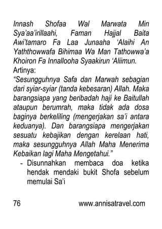 76 www.annisatravel.com
Innash Shofaa Wal Marwata Min
Sya‟aa‟irillaahi, Faman Hajjal Baita
Awi‟tamaro Fa Laa Junaaha „Alaihi An
Yaththowwafa Bihimaa Wa Man Tathowwa‟a
Khoiron Fa Innallooha Syaakirun „Aliimun.
Artinya:
“Sesungguhnya Safa dan Marwah sebagian
dari syiar-syiar (tanda kebesaran) Allah. Maka
barangsiapa yang beribadah haji ke Baitullah
ataupun berumrah, maka tidak ada dosa
baginya berkeliling (mengerjakan sa‟i antara
keduanya). Dan barangsiapa mengerjakan
sesuatu kebajikan dengan kerelaan hati,
maka sesungguhnya Allah Maha Menerima
Kebaikan lagi Maha Mengetahui.”
- Disunnahkan membaca doa ketika
hendak mendaki bukit Shofa sebelum
memulai Sa‟i
 