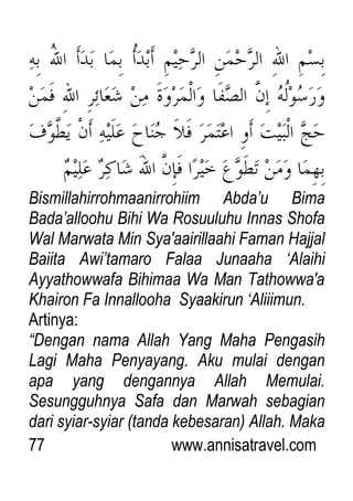 77 www.annisatravel.com
Bismillahirrohmaanirrohiim Abda‟u Bima
Bada‟alloohu Bihi Wa Rosuuluhu Innas Shofa
Wal Marwata Min Sya'aairillaahi Faman Hajjal
Baiita Awi‟tamaro Falaa Junaaha „Alaihi
Ayyathowwafa Bihimaa Wa Man Tathowwa'a
Khairon Fa Innallooha Syaakirun „Aliiimun.
Artinya:
“Dengan nama Allah Yang Maha Pengasih
Lagi Maha Penyayang. Aku mulai dengan
apa yang dengannya Allah Memulai.
Sesungguhnya Safa dan Marwah sebagian
dari syiar-syiar (tanda kebesaran) Allah. Maka
 