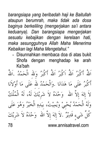 78 www.annisatravel.com
barangsiapa yang beribadah haji ke Baitullah
ataupun berumrah, maka tidak ada dosa
baginya berkeliling (mengerjakan sa‟i antara
keduanya). Dan barangsiapa mengerjakan
sesuatu kebajikan dengan kerelaan hati,
maka sesungguhnya Allah Maha Menerima
Kebaikan lagi Maha Mengetahui.”
- Disunnahkan membaca doa di atas bukit
Shofa dengan menghadap ke arah
Ka‟bah
 