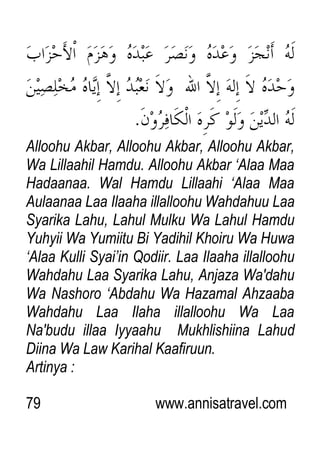 79 www.annisatravel.com
Alloohu Akbar, Alloohu Akbar, Alloohu Akbar,
Wa Lillaahil Hamdu. Alloohu Akbar „Alaa Maa
Hadaanaa. Wal Hamdu Lillaahi „Alaa Maa
Aulaanaa Laa Ilaaha illalloohu Wahdahuu Laa
Syarika Lahu, Lahul Mulku Wa Lahul Hamdu
Yuhyii Wa Yumiitu Bi Yadihil Khoiru Wa Huwa
„Alaa Kulli Syai‟in Qodiir. Laa Ilaaha illalloohu
Wahdahu Laa Syarika Lahu, Anjaza Wa'dahu
Wa Nashoro „Abdahu Wa Hazamal Ahzaaba
Wahdahu Laa Ilaha illalloohu Wa Laa
Na'budu illaa Iyyaahu Mukhlishiina Lahud
Diina Wa Law Karihal Kaafiruun.
Artinya :
 