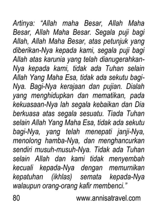 80 www.annisatravel.com
Artinya: “Allah maha Besar, Allah Maha
Besar, Allah Maha Besar. Segala puji bagi
Allah, Allah Maha Besar, atas petunjuk yang
diberikan-Nya kepada kami, segala puji bagi
Allah atas karunia yang telah dianugerahkan-
Nya kepada kami, tidak ada Tuhan selain
Allah Yang Maha Esa, tidak ada sekutu bagi-
Nya. Bagi-Nya kerajaan dan pujian. Dialah
yang menghidupkan dan mematikan, pada
kekuasaan-Nya lah segala kebaikan dan Dia
berkuasa atas segala sesuatu. Tiada Tuhan
selain Allah Yang Maha Esa, tidak ada sekutu
bagi-Nya, yang telah menepati janji-Nya,
menolong hamba-Nya, dan menghancurkan
sendiri musuh-musuh-Nya. Tidak ada Tuhan
selain Allah dan kami tidak menyembah
kecuali kepada-Nya dengan memurnikan
kepatuhan (ikhlas) semata kepada-Nya
walaupun orang-orang kafir membenci.”
 
